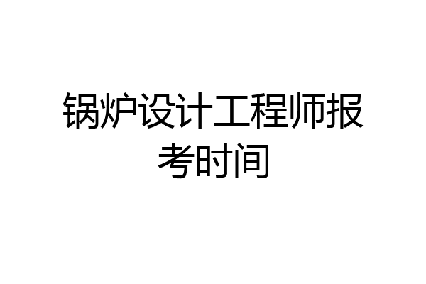 锅炉设计工程师报考时间