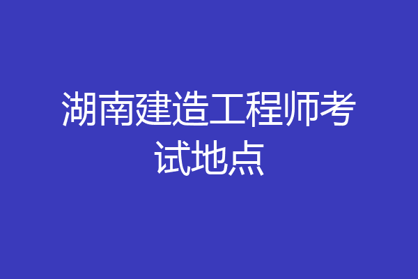 湖南建造工程师考试地点