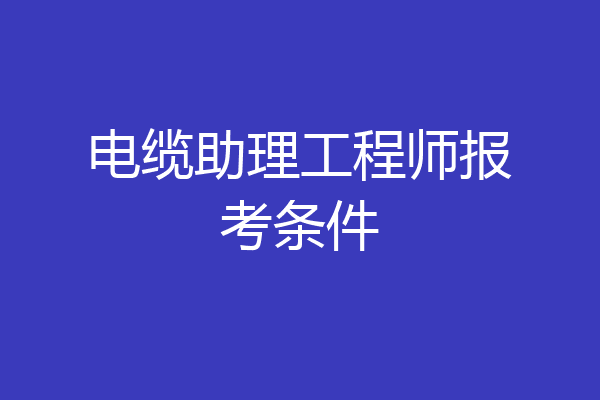 电缆助理工程师报考条件