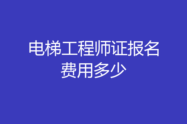 电梯工程师证报名费用多少