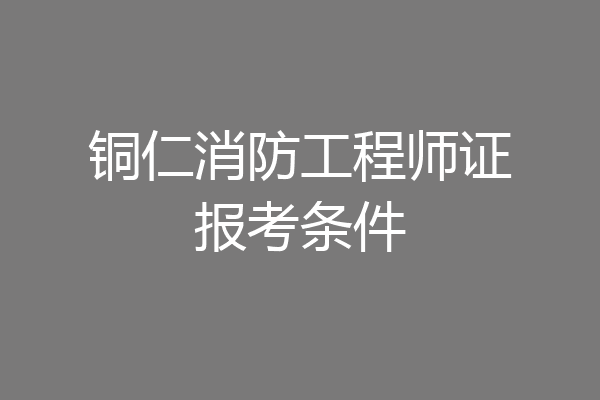 铜仁消防工程师证报考条件