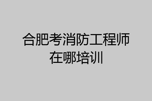 合肥考消防工程师在哪培训