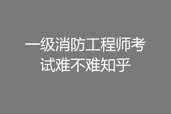 一级消防工程师考试难不难知乎