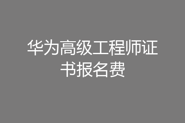 华为高级工程师证书报名费