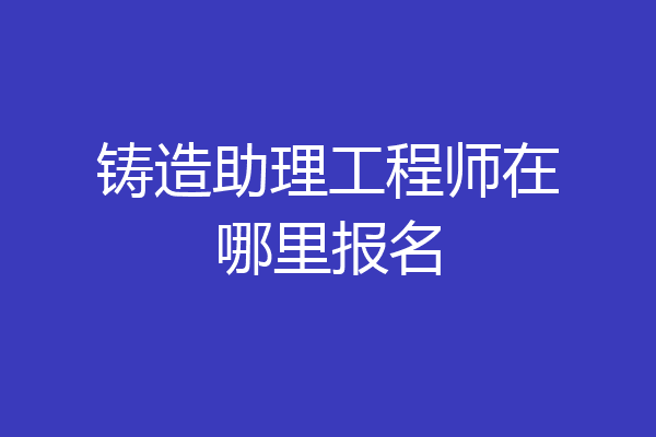 铸造助理工程师在哪里报名