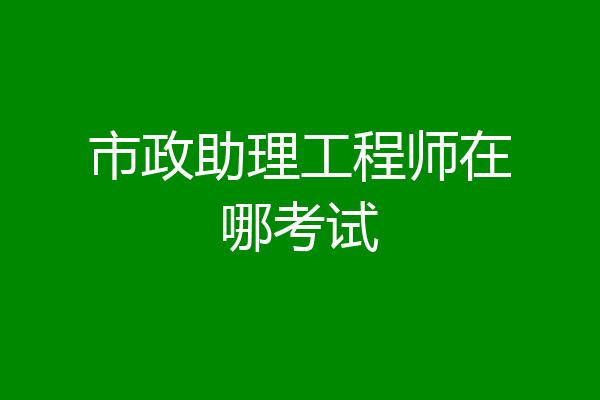 市政助理工程师在哪考试