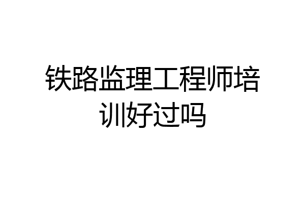 铁路监理工程师培训好过吗