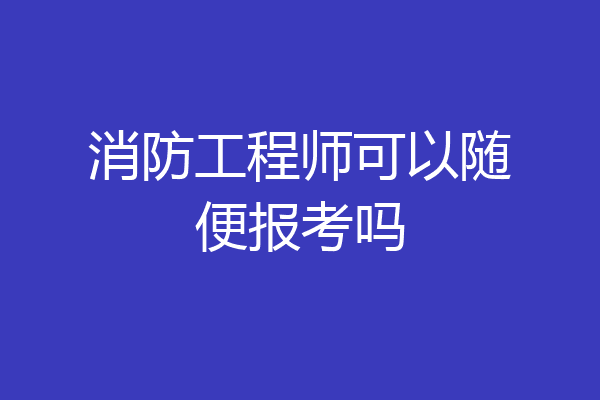 消防工程师可以随便报考吗