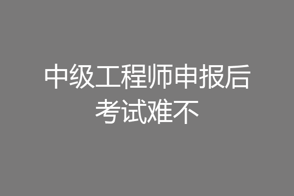 中级工程师申报后考试难不
