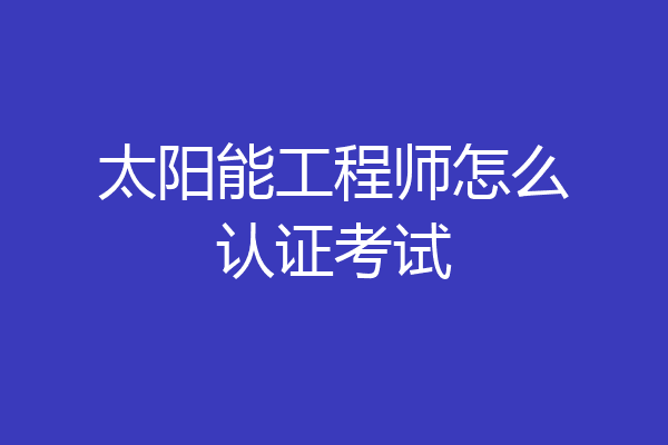 太阳能工程师怎么认证考试
