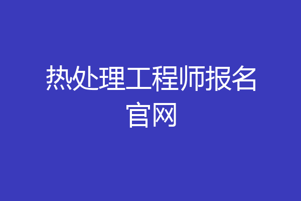 热处理工程师报名官网
