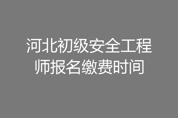 河北初级安全工程师报名缴费时间