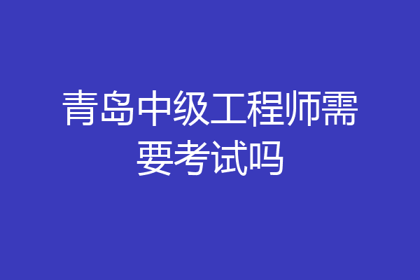 青岛中级工程师需要考试吗