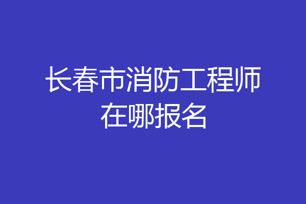 长春市消防工程师在哪报名