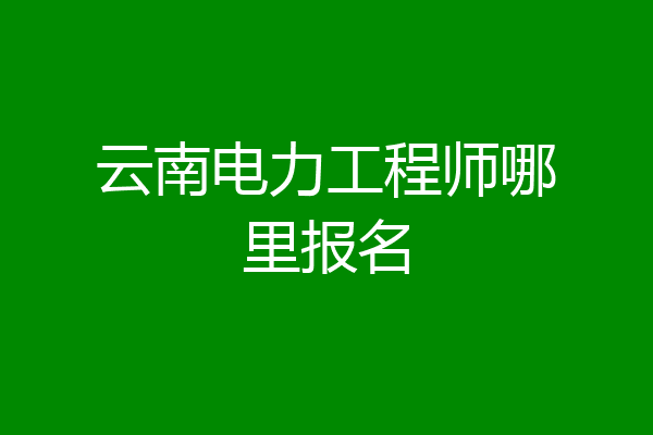云南电力工程师哪里报名