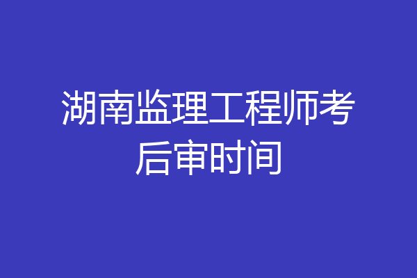 湖南监理工程师考后审时间