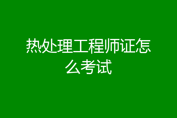热处理工程师证怎么考试