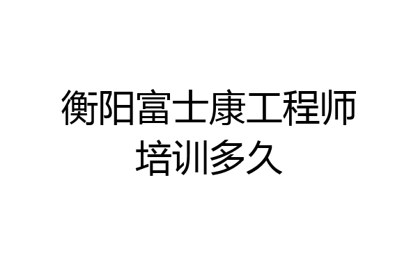 衡阳富士康工程师培训多久
