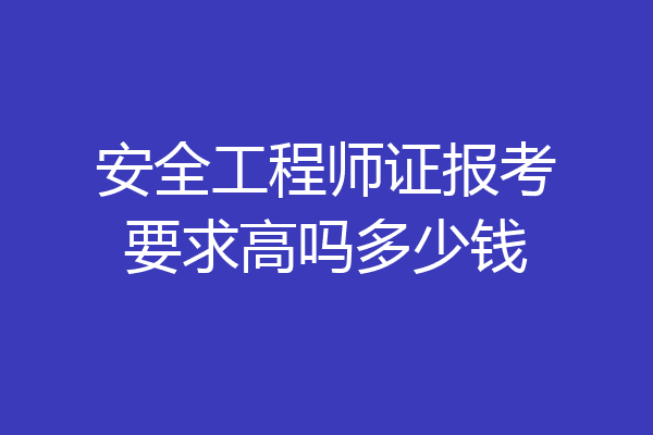 安全工程师证报考要求高吗多少钱