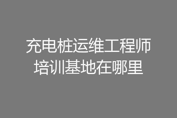 充电桩运维工程师培训基地在哪里