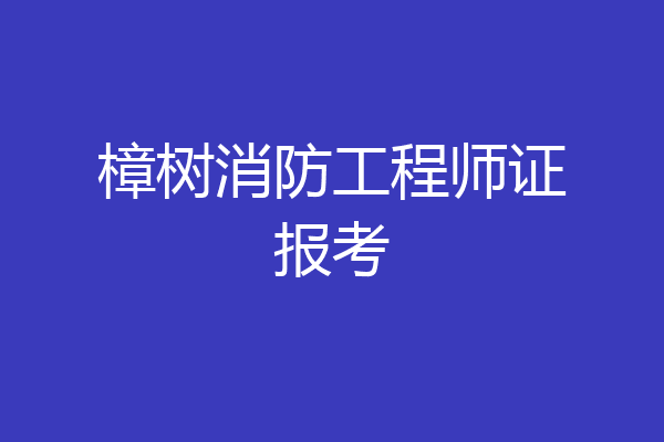 樟树消防工程师证报考