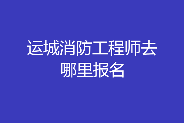 运城消防工程师去哪里报名