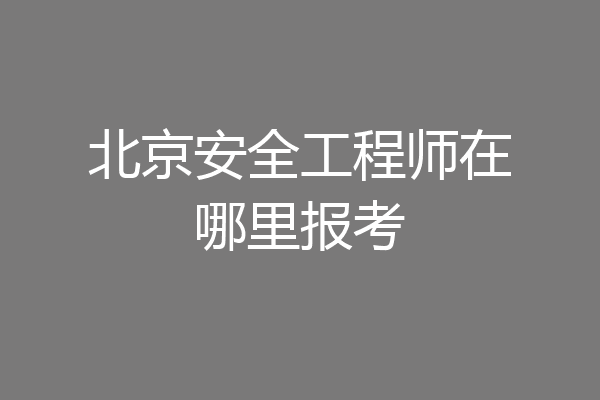 北京安全工程师在哪里报考