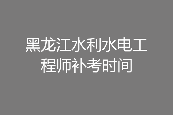 黑龙江水利水电工程师补考时间
