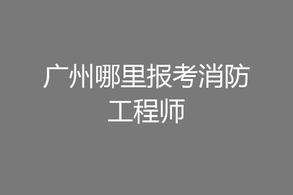 广州哪里报考消防工程师