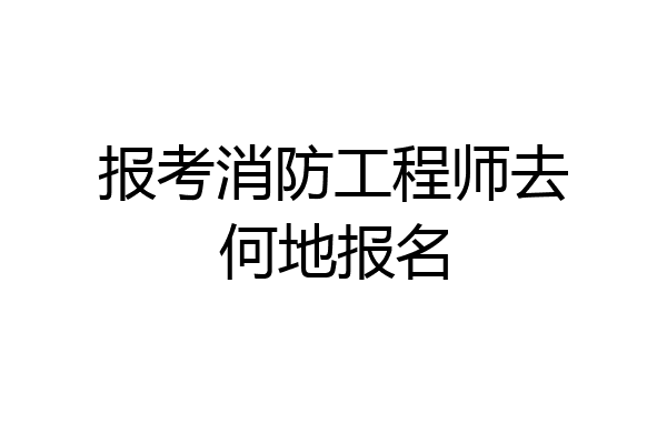 报考消防工程师去何地报名