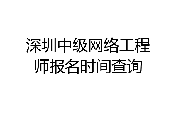 深圳中级网络工程师报名时间查询