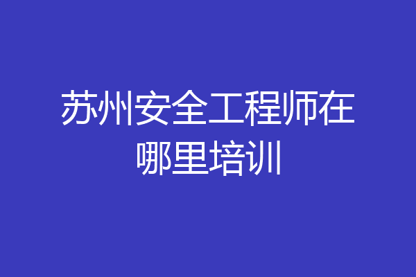 苏州安全工程师在哪里培训