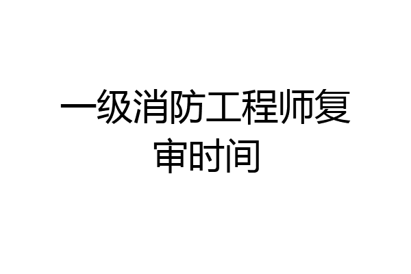 一级消防工程师复审时间
