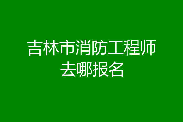 吉林市消防工程师去哪报名