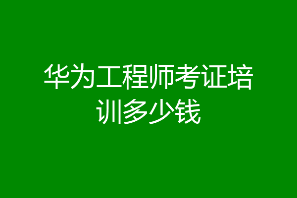 华为工程师考证培训多少钱