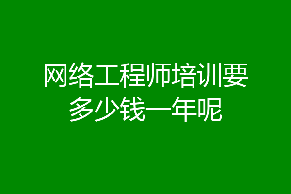 网络工程师培训要多少钱一年呢