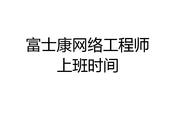 富士康网络工程师上班时间