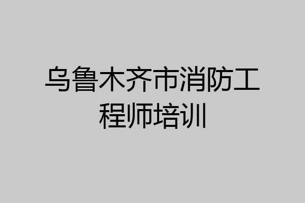 乌鲁木齐市消防工程师培训