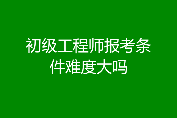 初级工程师报考条件难度大吗