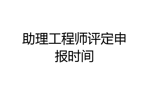 助理工程师评定申报时间