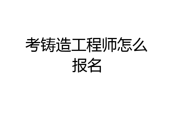 考铸造工程师怎么报名