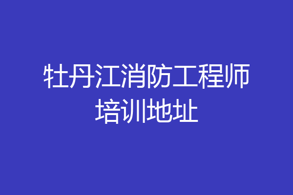 牡丹江消防工程师培训地址