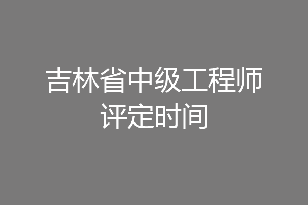吉林省中级工程师评定时间
