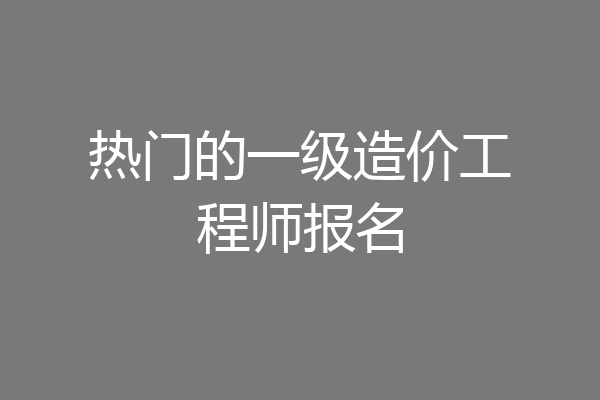 热门的一级造价工程师报名