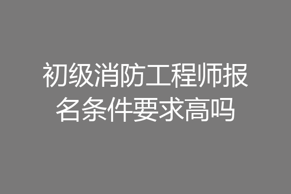 初级消防工程师报名条件要求高吗