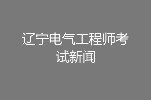 辽宁电气工程师考试新闻