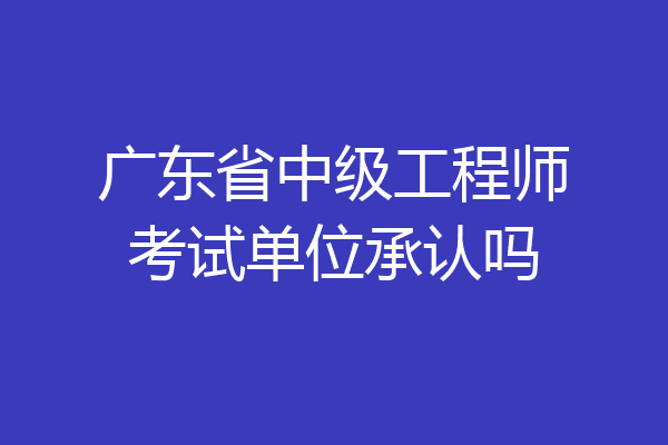 广东省中级工程师考试单位承认吗