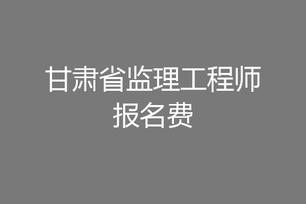 甘肃省监理工程师报名费