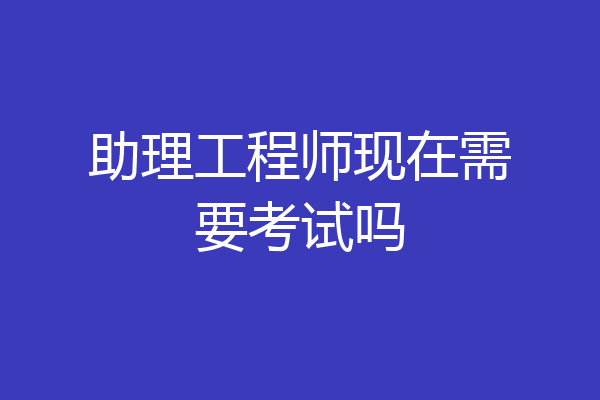助理工程师现在需要考试吗
