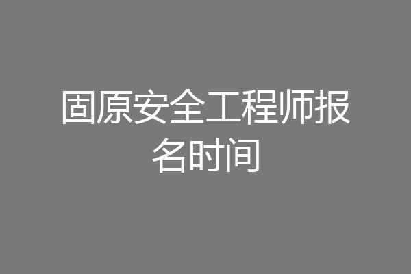 固原安全工程师报名时间